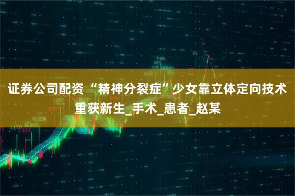 证券公司配资 “精神分裂症”少女靠立体定向技术重获新生_手术_患者_赵某