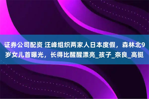 证券公司配资 汪峰组织两家人日本度假，森林北9岁女儿首曝光，长得比醒醒漂亮_孩子_奈良_高挺