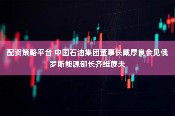 配资策略平台 中国石油集团董事长戴厚良会见俄罗斯能源部长齐维廖夫