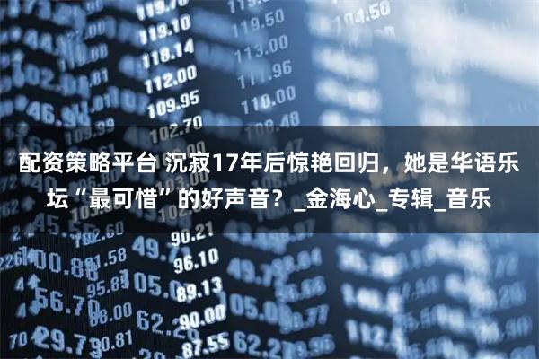 配资策略平台 沉寂17年后惊艳回归，她是华语乐坛“最可惜”的好声音？_金海心_专辑_音乐