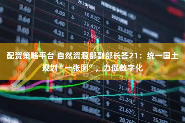 配资策略平台 自然资源部副部长答21：统一国土规划“一张图”，力促数字化