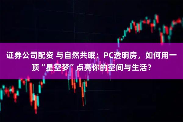 证券公司配资 与自然共眠：PC透明房，如何用一顶“星空梦”点亮你的空间与生活？