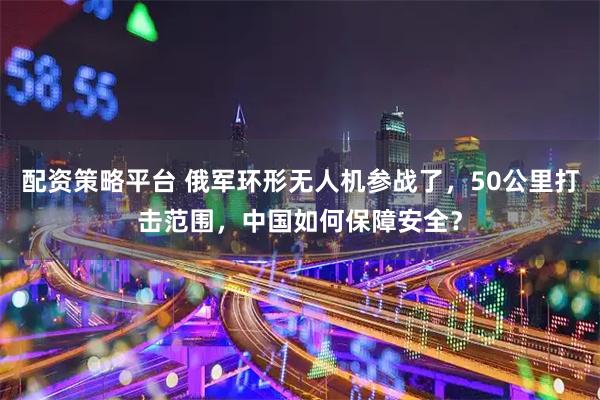 配资策略平台 俄军环形无人机参战了，50公里打击范围，中国如何保障安全？