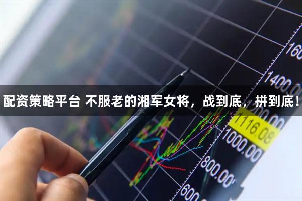 配资策略平台 不服老的湘军女将，战到底，拼到底！