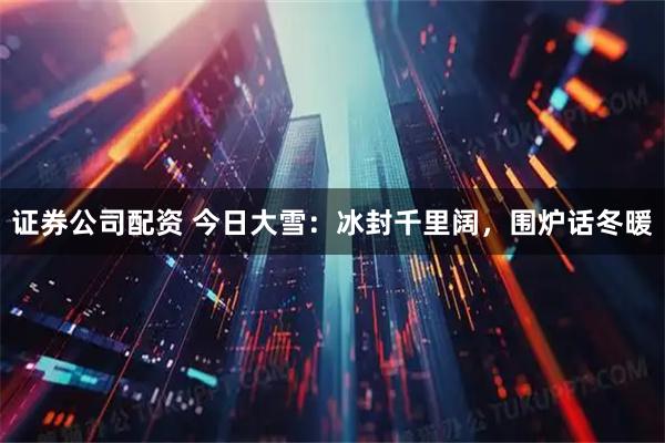 证券公司配资 今日大雪：冰封千里阔，围炉话冬暖
