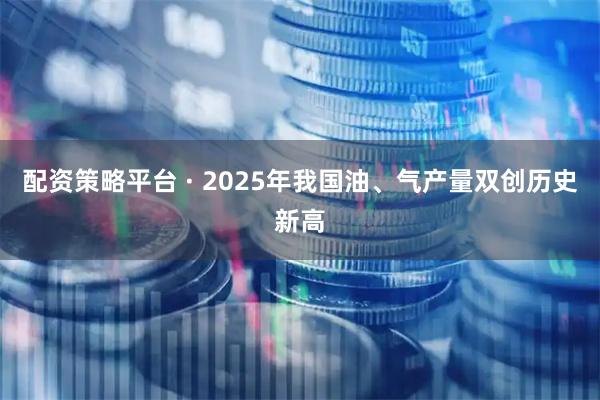 配资策略平台 · 2025年我国油、气产量双创历史新高